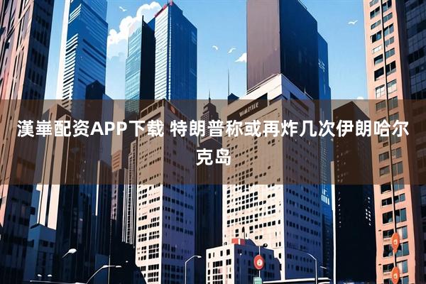 漢崋配资APP下载 特朗普称或再炸几次伊朗哈尔克岛