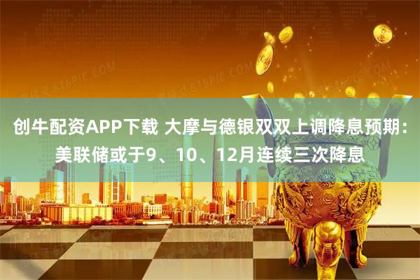创牛配资APP下载 大摩与德银双双上调降息预期：美联储或于9、10、12月连续三次降息