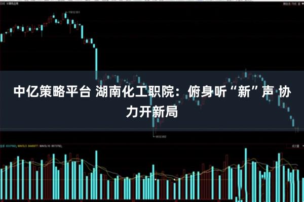 中亿策略平台 湖南化工职院：俯身听“新”声 协力开新局