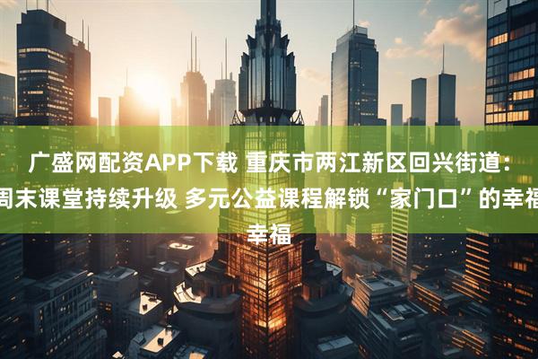广盛网配资APP下载 重庆市两江新区回兴街道：周末课堂持续升级 多元公益课程解锁“家门口”的幸福