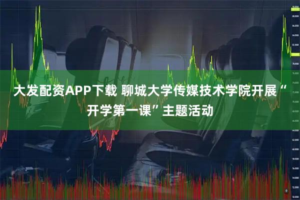 大发配资APP下载 聊城大学传媒技术学院开展“开学第一课”主题活动