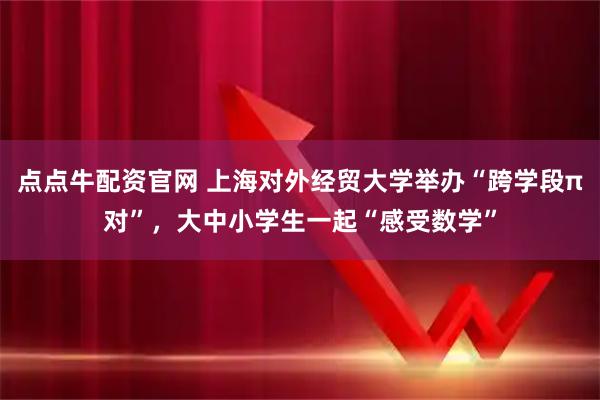 点点牛配资官网 上海对外经贸大学举办“跨学段π对”，大中小学生一起“感受数学”
