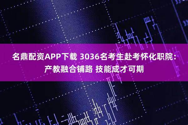 名鼎配资APP下载 3036名考生赴考怀化职院：产教融合铺路 技能成才可期