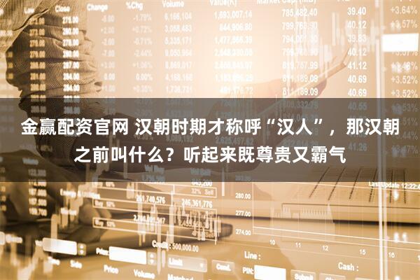 金赢配资官网 汉朝时期才称呼“汉人”，那汉朝之前叫什么？听起来既尊贵又霸气