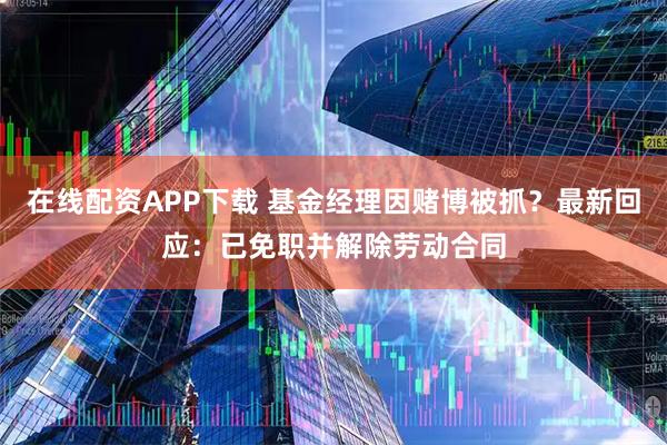 在线配资APP下载 基金经理因赌博被抓？最新回应：已免职并解除劳动合同