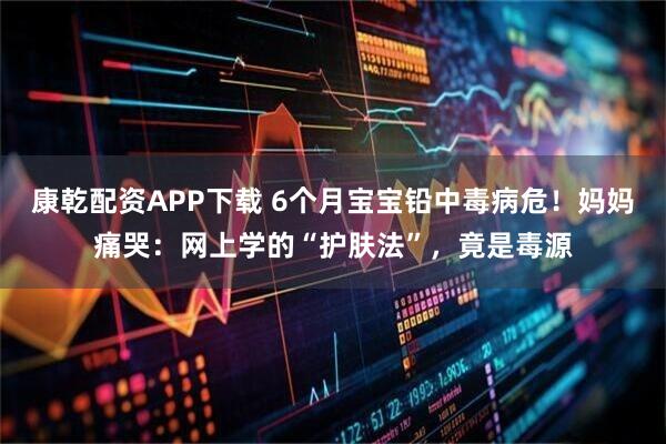 康乾配资APP下载 6个月宝宝铅中毒病危！妈妈痛哭：网上学的“护肤法”，竟是毒源