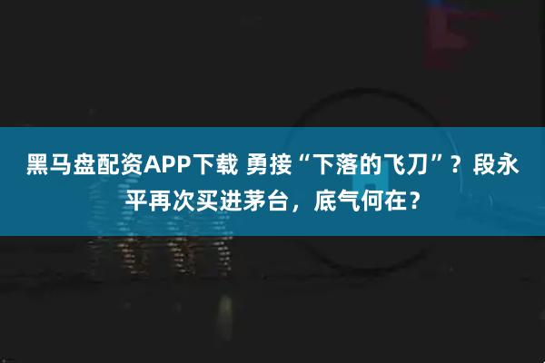 黑马盘配资APP下载 勇接“下落的飞刀”？段永平再次买进茅台，底气何在？