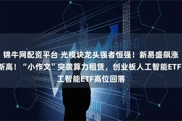 锦牛网配资平台 光模块龙头强者恒强！新易盛飙涨8%逆市新高！“小作文”突袭算力租赁，创业板人工智能ETF高位回落