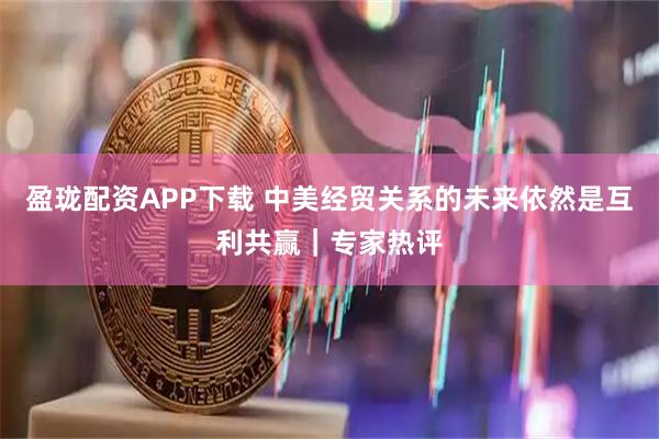盈珑配资APP下载 中美经贸关系的未来依然是互利共赢｜专家热评