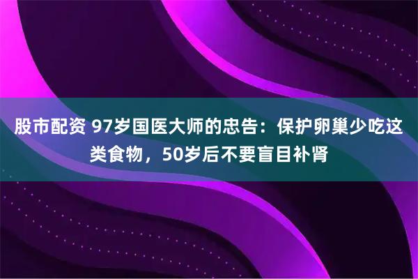 股市配资 97岁国医大师的忠告：保护卵巢少吃这类食物，50岁后不要盲目补肾