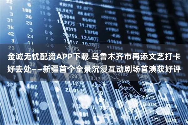 金诚无忧配资APP下载 乌鲁木齐市再添文艺打卡好去处——新疆首个全景沉浸互动剧场首演获好评