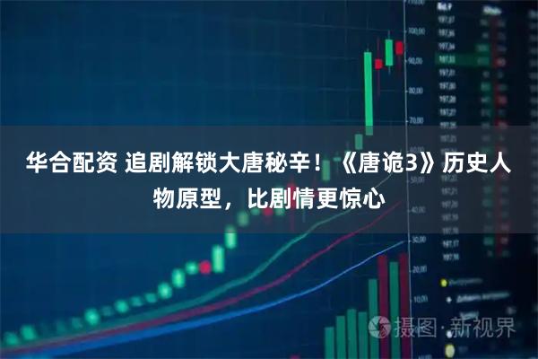 华合配资 追剧解锁大唐秘辛！《唐诡3》历史人物原型，比剧情更惊心