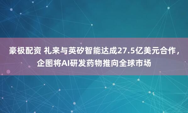 豪极配资 礼来与英矽智能达成27.5亿美元合作，企图将AI研发药物推向全球市场