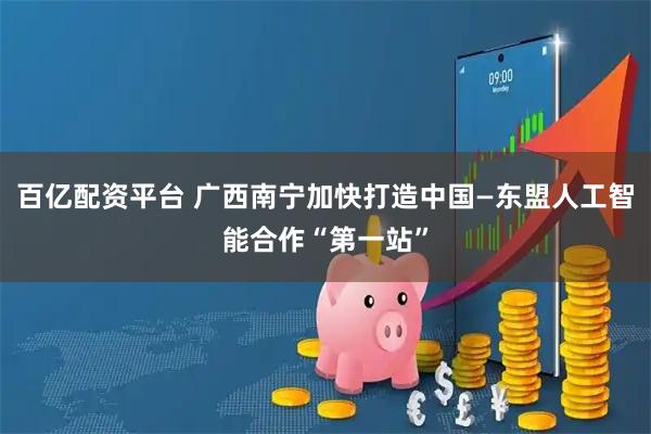 百亿配资平台 广西南宁加快打造中国—东盟人工智能合作“第一站”
