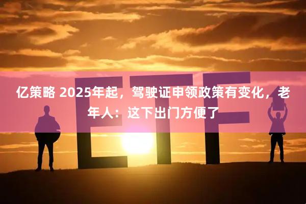 亿策略 2025年起，驾驶证申领政策有变化，老年人：这下出门方便了