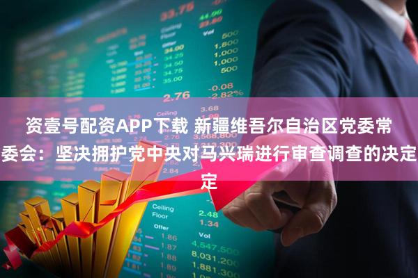资壹号配资APP下载 新疆维吾尔自治区党委常委会：坚决拥护党中央对马兴瑞进行审查调查的决定