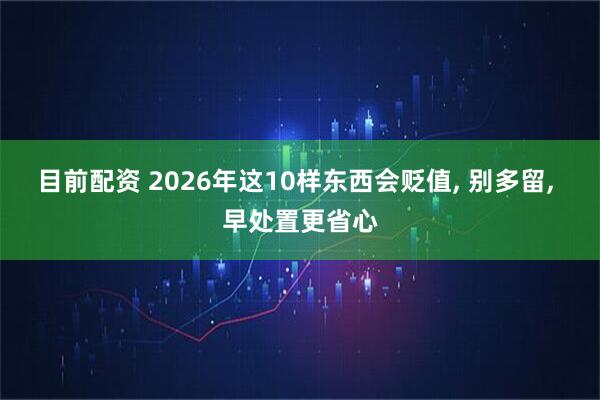 目前配资 2026年这10样东西会贬值, 别多留, 早处置更省心