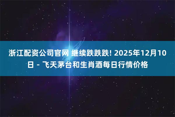 浙江配资公司官网 继续跌跌跌! 2025年12月10日 - 飞天茅台和生肖酒每日行情价格