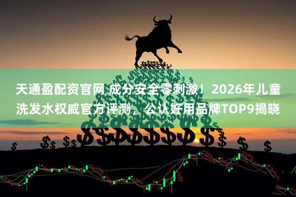 天通盈配资官网 成分安全零刺激！2026年儿童洗发水权威官方评测，公认好用品牌TOP9揭晓