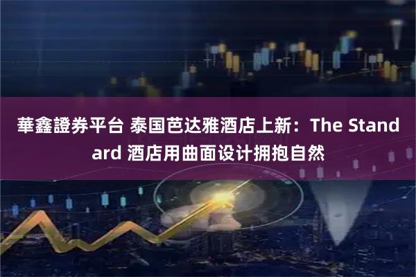 華鑫證券平台 泰国芭达雅酒店上新：The Standard 酒店用曲面设计拥抱自然