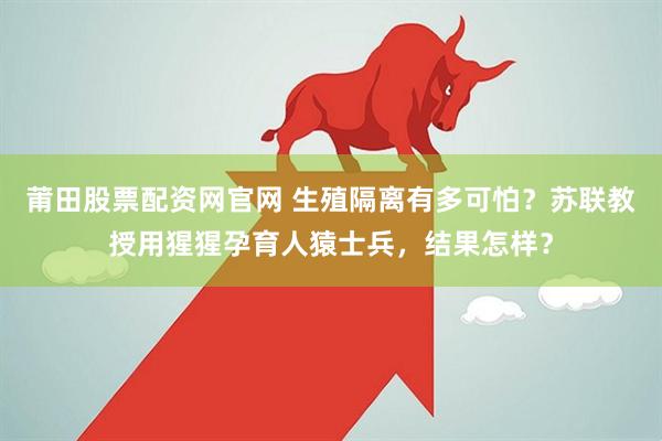 莆田股票配资网官网 生殖隔离有多可怕？苏联教授用猩猩孕育人猿士兵，结果怎样？