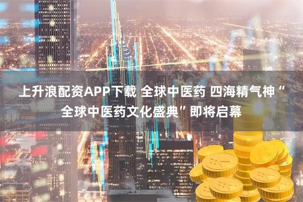 上升浪配资APP下载 全球中医药 四海精气神“全球中医药文化盛典”即将启幕