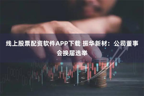 线上股票配资软件APP下载 振华新材：公司董事会换届选举