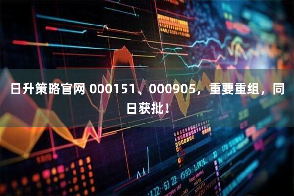 日升策略官网 000151、000905，重要重组，同日获批！