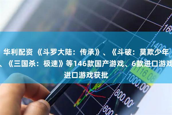 华利配资 《斗罗大陆：传承》、《斗破：莫欺少年穷》、《三国杀：极速》等146款国产游戏、6款进口游戏获批