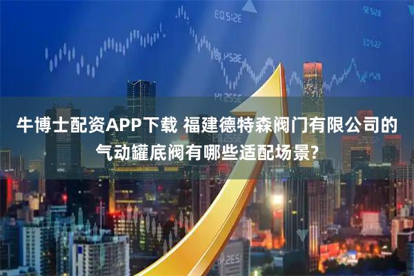 牛博士配资APP下载 福建德特森阀门有限公司的气动罐底阀有哪些适配场景?