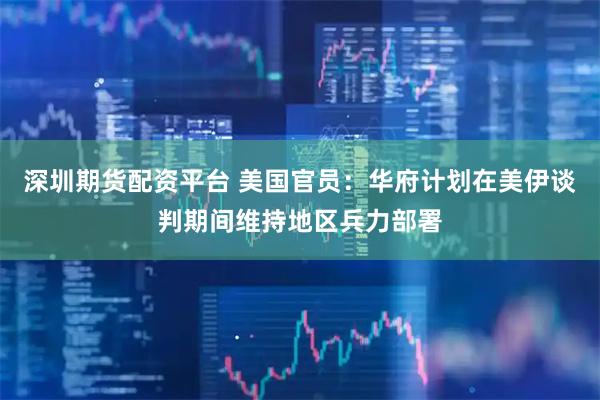 深圳期货配资平台 美国官员：华府计划在美伊谈判期间维持地区兵力部署