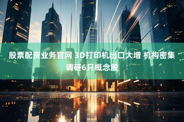 股票配资业务官网 3D打印机出口大增 机构密集调研6只概念股
